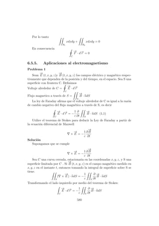 Por lo tanto
R1
xdxdy +
R2
xdxdy = 0
En consecuencia
C
−→
F · d−→r = 0
6.5.5. Aplicaciones al electromagnetismo
Problema 1
Sean
−→
E (t, x, y, z)y
−→
B (t, x, y, z) los campos el´ectrico y magn´etico respec-
tivamente que dependen de la posici´on y del tiempo, en el espacio. Sea S una
superﬁcie con frontera C. Deﬁnimos
Voltaje alrededor de C =
C
−→
E · d−→r
Flujo magnetico a trav´es de S =
S
−→
B · ndS
La ley de Faraday aﬁrma que el voltaje alrededor de C es igual a la raz´on
de cambio negativo del ﬂujo magn´etico a trav´es de S, es decir
C
−→
E · d−→r = −
1
c
∂
∂t S
−→
B · ndS (1,1)
Utilice el teorema de Stokes para deducir la Ley de Faraday a partir de
la ecuaci´on diferencial de Maxwell
×
−→
E = −
1
c
∂
−→
B
∂t
Soluci´on
Supongamos que se cumple
×
−→
E = −
1
c
∂
−→
B
∂t
Sea C una curva cerrada, estacionaria en las coordenadas x, y, z, y S una
superﬁcie limitada por C . Si
−→
B (t, x, y, z) es el campo magn´etico medido en
x, y, z en el instante t, entonces tomando la integral de superﬁcie sobre S se
tiene.
S
( ×
−→
E ) · ndS = −
1
c S
∂
∂t
−→
B · ndS
Transformando el lado izquierdo por medio del teorema de Stokes:
C
−→
E · d−→r = −
1
c S
∂
∂t
−→
B · ndS
580
 