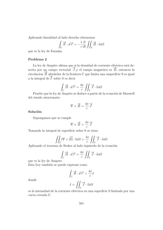 Aplicando linealidad al lado derecho obtenemos
C
−→
E · d−→r = −
1
c
∂
∂t S
−→
B · ndS
que es la ley de Faraday.
Problema 2
La ley de Amp´ere aﬁrma que si la densidad de corriente el´ectrica est´a de-
scrita por un campo vectorial
−→
J ,y el campo magnetico es
−→
B , entonces la
circulacion
−→
B alrededor de la frontera C que limita una susperﬁcie S es igual
a la integral de
−→
J sobre S es decir
C
−→
B · d−→r =
4π
c S
−→
J · ndS
Pruebe que la ley de Amp´ere se deduce a partir de la ecuaci´on de Maxwell
del estado estacionario
×
−→
B =
4π
c
−→
J
Soluci´on
Supongamos que se cumple
×
−→
B =
4π
c
−→
J
Tomando la integral de superﬁcie sobre S se tiene.
S
( ×
−→
B) · ndS =
4π
c S
−→
J · ndS
Aplicando el teorema de Stokes al lado izquierdo de la ecuaci´on
C
−→
B · d−→r =
4π
c S
−→
J · ndS
que es la ley de Ampere.
Esta Ley tambi´en se puede expresar como
C
−→
B · d−→r =
4π
c
I
donde
I =
S
−→
J · ndS
es la intensidad de la corriente el´ectrica en una superﬁcie S limitada por una
curva cerrada C.
581
 