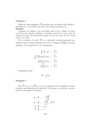 Problema 3
Hallar el campo magn´etico
−→
B producido por un alambre recto inﬁnito, a
una distancia r del alambre que lleva una corriente estacionaria I.
Soluci´on
Considere un alambre recto extendido sobre el eje z desde -∞ hasta
+∞.Como hay simetr´ıa cilindrica, el alambre coincide con el eje axial del
cilindro,se escoge una trayectoria circular con con un punto del eje z como
centro, con radio r
Por la simetr´ıa, el vector
−→
B no es solamente constante azimutal sino
tambien tienen la disma direcci´on que d−→r y su magnitud
−→
B es constante
alrededor de la trayectoria C. Por consiguiente
C
−→
B · d−→r =
4π
c
I
C
−→
B d−→r cos 0 =
4π
c
I
−→
B
C
d−→r =
4π
c
I
−→
B (2πr) =
4π
c
I
Finalmente queda
−→
B =
2
cr
Ieθ
Problema 4
Sean
−→
E (t, x, y, z)y
−→
B (t, x, y, z) los campos el´ectrico y magn´etico respec-
tivamente que dependen de la posici´on y del tiempo, en el espacio. que sat-
isfacen la ecuaciones de Maxwell
×
−→
E = −
1
c
∂
−→
B
∂t
×
−→
B =
1
c
∂
−→
E
∂t
+
4π
c
−→
J
·
−→
E = 4πρ
·
−→
B = 0
582
 