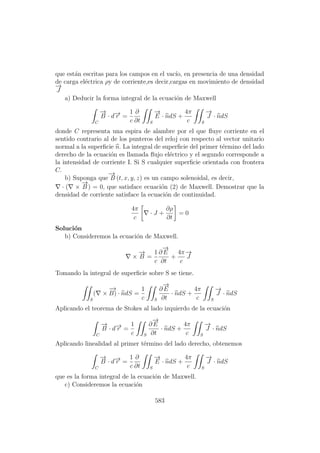 que est´an escritas para los campos en el vac´ıo, en presencia de una densidad
de carga el´ectrica ρy de corriente,es decir,cargas en movimiento de densidad
−→
J
a) Deducir la forma integral de la ecuaci´on de Maxwell
C
−→
B · d−→r =
1
c
∂
∂t S
−→
E · ndS +
4π
c S
−→
J · ndS
donde C representa una espira de alambre por el que ﬂuye corriente en el
sentido contrario al de los punteros del reloj con respecto al vector unitario
normal a la superﬁcie n. La integral de superﬁcie del primer t´ermino del lado
derecho de la ecuaci´on es llamada ﬂujo el´ectrico y el segundo corresponde a
la intensidad de corriente I. Si S cualquier superﬁcie orientada con frontera
C.
b) Suponga que
−→
B (t, x, y, z) es un campo solenoidal, es decir,
· ( ×
−→
B ) = 0, que satisface ecuaci´on (2) de Maxwell. Demostrar que la
densidad de corriente satisface la ecuaci´on de continuidad.
4π
c
· J +
∂ρ
∂t
= 0
Soluci´on
b) Consideremos la ecuaci´on de Maxwell.
×
−→
B =
1
c
∂
−→
E
∂t
+
4π
c
−→
J
Tomando la integral de superﬁcie sobre S se tiene.
S
( ×
−→
B) · ndS =
1
c S
∂
−→
E
∂t
· ndS +
4π
c S
−→
J · ndS
Aplicando el teorema de Stokes al lado izquierdo de la ecuaci´on
C
−→
B · d−→r =
1
c S
∂
−→
E
∂t
· ndS +
4π
c S
−→
J · ndS
Aplicando linealidad al primer t´ermino del lado derecho, obtenemos
C
−→
B · d−→r =
1
c
∂
∂t S
−→
E · ndS +
4π
c S
−→
J · ndS
que es la forma integral de la ecuaci´on de Maxwell.
c) Consideremos la ecuaci´on
583
 