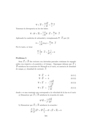 ×
−→
B =
1
c
∂
−→
E
∂t
+
4π
c
−→
J
Tomemos la divergencia en los dos lados .
· ( ×
−→
B ) =
1
c
∂
∂t
·
−→
E +
4π
c
·
−→
J
Aplicando la condici´on de solenoidal y reemplazando ·
−→
E por (3)
0 =
1
c
∂
∂t
(4πρ) +
4π
c
·
−→
J
Por lo tanto, se tiene
4π
c
·
−→
J +
∂
∂t
ρ = 0
Problema 5
Sean
−→
E y
−→
B dos vectores con derivadas parciales continuas de segundo
orden con respecto a la posici´on y el tiempo . Supongase ´ademas que
−→
E y
−→
B satisfacen las ecuaciones de Maxwell en el vac´ıo, en ausencia de densidad
de cargas ρ y densidad de corriente
−→
J :
·
−→
E = 0 (6.5.1)
·
−→
B = 0 (6.5.2)
×
−→
E = −
1
c
∂
−→
B
∂t
(6.5.3)
×
−→
B =
1
c
∂
−→
E
∂t
(6.5.4)
donde c es una constante que corresponde a la velocidad de la luz en el vac´ıo
a) Demostrar que
−→
E y
−→
B satisfacen la ecuaci´on de onda
2−→
Ψ =
1
c2
∂2−→
Ψ
∂t2
b) Demostrar que
−→
E y
−→
B satisfacen la ecuaci´on :
∂
∂t
1
2
(
−→
E 2
+
−→
B 2
) + c · (
−→
E ×
−→
B ) = 0
584
 