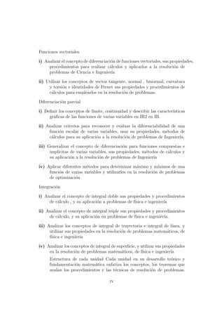 Funciones vectoriales
i) Analizar el concepto de diferenciaci´on de funciones vectoriales, sus propiedades,
procedimientos para realizar c´alculos y aplicarlos a la resoluci´on de
problemas de Ciencia e Ingenier´ıa
ii) Utilizar los conceptos de vector tangente, normal , binormal, curvatura
y torsi´on e identidades de Frenet sus propiedades y procedimientos de
c´alculos para emplearlos en la resoluci´on de problemas.
Diferenciaci´on parcial
i) Deﬁnir los conceptos de l´ımite, continuidad y describir las caracter´ısticas
gr´aﬁcas de las funciones de varias variables en IR2 en IR.
ii) Analizar criterios para reconocer y evaluar la diferenciabilidad de una
funci´on escalar de varias variables, usar su propiedades, m´etodos de
c´alculos para su aplicaci´on a la resoluci´on de problemas de Ingenier´ıa.
iii) Generalizar el concepto de diferenciaci´on para funciones compuestas e
impl´ıcitas de varias variables, sus propiedades, m´etodos de c´alculos y
su aplicaci´on a la resoluci´on de problemas de Ingenier´ıa
iv) Aplicar diferentes m´etodos para determinar m´aximo y m´ınimos de una
funci´on de varias variables y utilizarlos en la resoluci´on de problemas
de optimizaci´on
Integraci´on
i) Analizar el concepto de integral doble sus propiedades y procedimientos
de c´alculo , y su aplicaci´on a problemas de f´ısica e ingenier´ıa
ii) Analizar el concepto de integral triple sus propiedades y procedimientos
de c´alculo, y su aplicaci´on en problemas de f´ısica e ingenier´ıa.
iii) Analizar los conceptos de integral de trayectoria e integral de l´ınea, y
utilizar sus propiedades en la resoluci´on de problemas matem´aticos, de
f´ısica e ingenier´ıa
iv) Analizar los conceptos de integral de superﬁcie, y utilizar sus propiedades
en la resoluci´on de problemas matem´aticos, de f´ısica e ingenier´ıa
Estructura de cada unidad Cada unidad en su desarrollo te´orico y
fundamentaci´on matem´atica enfatiza los conceptos, los teoremas que
avalan los procedimientos y las t´ecnicas de resoluci´on de problemas.
iv
 
