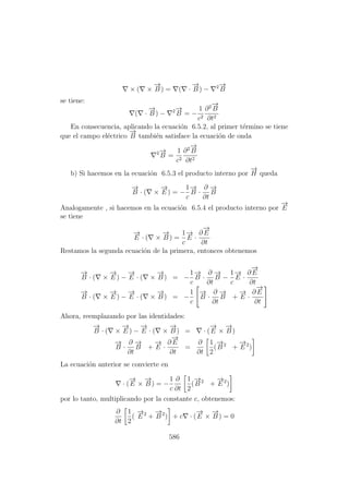 × ( ×
−→
B ) = ( ·
−→
B ) − 2−→
B
se tiene:
( ·
−→
B ) − 2−→
B = −
1
c2
∂2−→
B
∂t2
En consecuencia, aplicando la ecuaci´on 6.5.2, al primer t´ermino se tiene
que el campo el´ectrico
−→
B tambi´en satisface la ecuaci´on de onda
2−→
B =
1
c2
∂2−→
B
∂t2
b) Si hacemos en la ecuaci´on 6.5.3 el producto interno por
−→
H queda
−→
B · ( ×
−→
E ) = −
1
c
−→
B ·
∂
∂t
−→
B
Analogamente , si hacemos en la ecuaci´on 6.5.4 el producto interno por
−→
E
se tiene
−→
E · ( ×
−→
B ) =
1
c
−→
E ·
∂
−→
E
∂t
Restamos la segunda ecuaci´on de la primera, entonces obtenemos
−→
B · ( ×
−→
E ) −
−→
E · ( ×
−→
B ) = −
1
c
−→
B ·
∂
∂t
−→
B −
1
c
−→
E ·
∂
−→
E
∂t
−→
B · ( ×
−→
E ) −
−→
E · ( ×
−→
B ) = −
1
c
−→
B ·
∂
∂t
−→
B +
−→
E ·
∂
−→
E
∂t
Ahora, reemplazando por las identidades:
−→
B · ( ×
−→
E ) −
−→
E · ( ×
−→
B ) = · (
−→
E ×
−→
B )
−→
B ·
∂
∂t
−→
B +
−→
E ·
∂
−→
E
∂t
=
∂
∂t
1
2
(
−→
B 2
+
−→
E 2
)
La ecuaci´on anterior se convierte en
· (
−→
E ×
−→
B ) = −
1
c
∂
∂t
1
2
(
−→
B 2
+
−→
E 2
)
por lo tanto, multiplicando por la constante c, obtenemos:
∂
∂t
1
2
(
−→
E 2
+
−→
B 2
) + c · (
−→
E ×
−→
B ) = 0
586
 