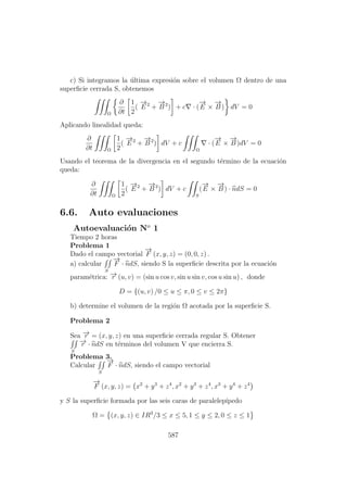 c) Si integramos la ´ultima expresi´on sobre el volumen Ω dentro de una
superﬁcie cerrada S, obtenemos
Ω
∂
∂t
1
2
(
−→
E 2
+
−→
B 2
) + c · (
−→
E ×
−→
B ) dV = 0
Aplicando linealidad queda:
∂
∂t Ω
1
2
(
−→
E 2
+
−→
B 2
) dV + c
Ω
· (
−→
E ×
−→
B )dV = 0
Usando el teorema de la divergencia en el segundo t´ermino de la ecuaci´on
queda:
∂
∂t Ω
1
2
(
−→
E 2
+
−→
B 2
) dV + c
S
(
−→
E ×
−→
B ) · ndS = 0
6.6. Auto evaluaciones
Autoevaluaci´on No
1
Tiempo 2 horas
Problema 1
Dado el campo vectorial
−→
F (x, y, z) = (0, 0, z) .
a) calcular
S
−→
F · ndS, siendo S la superﬁcie descrita por la ecuaci´on
param´etrica: −→r (u, v) = (sin u cos v, sin u sin v, cos u sin u) , donde
D = {(u, v) /0 ≤ u ≤ π, 0 ≤ v ≤ 2π}
b) determine el volumen de la regi´on Ω acotada por la superﬁcie S.
Problema 2
Sea −→r = (x, y, z) en una superﬁcie cerrada regular S. Obtener
S
−→r · ndS en t´erminos del volumen V que encierra S.
Problema 3.
Calcular
S
−→
F · ndS, siendo el campo vectorial
−→
F (x, y, z) = x2
+ y3
+ z4
, x2
+ y3
+ z4
, x3
+ y4
+ z4
y S la superﬁcie formada por las seis caras de paralelep´ıpedo
Ω = (x, y, z) ∈ IR3
/3 ≤ x ≤ 5, 1 ≤ y ≤ 2, 0 ≤ z ≤ 1
587
 