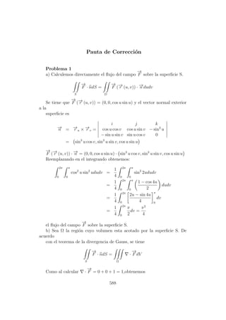 Pauta de Correcci´on
Problema 1
a) Calculemos directamente el ﬂujo del campo
−→
F sobre la superﬁcie S.
S
−→
F · ndS =
D
−→
F (−→r (u, v)) · −→n dudv
Se tiene que
−→
F (−→r (u, v)) = (0, 0, cos u sin u) y el vector normal exterior
a la
superﬁcie es
−→n = −→r u × −→r v =
i j k
cos u cos v cos u sin v − sin2
u
− sin u sin v sin u cos v 0
= sin3
u cos v, sin3
u sin v, cos u sin u
−→
F (−→r (u, v)) · −→n = (0, 0, cos u sin u) · sin3
u cos v, sin3
u sin v, cos u sin u
Reemplazando en el integrando obtenemos:
2π
0
π
0
cos2
u sin2
ududv =
1
4
2π
0
π
0
sin2
2ududv
=
1
4
2π
0
π
0
1 − cos 4u
2
dudv
=
1
4
2π
0
2u − sin 4u
4
π
0
dv
=
1
4
2π
0
π
2
dv =
π2
4
el ﬂujo del campo
−→
F sobre la superﬁcie S.
b) Sea Ω la regi´on cuyo volumen esta acotado por la superﬁcie S. De
acuerdo
con el teorema de la divergencia de Gauss, se tiene
S
−→
F · ndS =
Ω
·
−→
F dV
Como al calcular ·
−→
F = 0 + 0 + 1 = 1,obtenemos
588
 