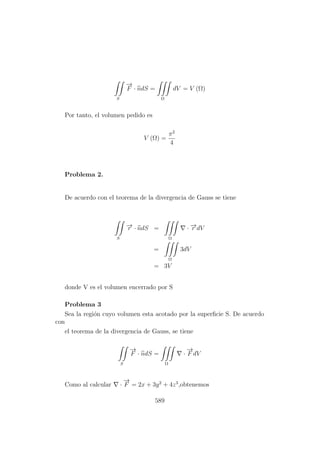 S
−→
F · ndS =
Ω
dV = V (Ω)
Por tanto, el volumen pedido es
V (Ω) =
π2
4
Problema 2.
De acuerdo con el teorema de la divergencia de Gauss se tiene
S
−→r · ndS =
Ω
· −→r dV
=
Ω
3dV
= 3V
donde V es el volumen encerrado por S
Problema 3
Sea la regi´on cuyo volumen esta acotado por la superﬁcie S. De acuerdo
con
el teorema de la divergencia de Gauss, se tiene
S
−→
F · ndS =
Ω
·
−→
F dV
Como al calcular ·
−→
F = 2x + 3y2
+ 4z3
,obtenemos
589
 