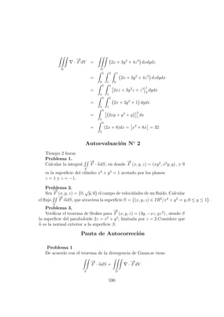 Ω
·
−→
F dV =
Ω
2x + 3y2
+ 4z3
dxdydz
=
5
3
2
1
1
0
2x + 3y2
+ 4z3
dzdydx
=
5
3
2
1
2xz + 3y2
z + z4 1
0
dydx
=
5
3
2
1
2x + 3y2
+ 1 dydx
=
5
3
2xy + y3
+ y
2
1
dx
=
5
3
(2x + 8)dx = x2
+ 8x = 32
Autoevaluaci´on No
2
Tiempo 2 horas
Problema 1.
Calcular la integral
S
−→
F · ndS, en donde
−→
F (x, y, z) = (xy2
, x2
y, y) , y S
es la superﬁcie del cilindro x2
+ y2
= 1 acotado por los planos:
z = 1 y z = −1.
Problema 2.
Sea
−→
F (x, y, z) = 0,
√
y, 0 el campo de velocidades de un ﬂuido. Calcular
el ﬂujo
S
−→
F ·ndS, que atraviesa la superﬁcie S = {(x, y, z) ∈ IR3
/x2
+ y2
= y, 0 ≤ y ≤ 1} .
Problema 3.
Veriﬁcar el teorema de Stokes para
−→
F (x, y, z) = (3y, −xz, yz2
) , siendo S
la superﬁcie del paraboloide 2z = x2
+ y2
, limitada por z = 2.Considere que
n es la normal exterior a la superﬁcie S.
Pauta de Autocorreci´on
Problema 1
De acuerdo con el teorema de la divergencia de Gauss,se tiene
S
−→
F · ndS =
Ω
·
−→
F dV
590
 