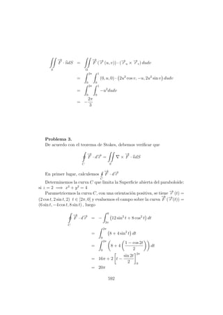 S
−→
F · ndS =
Ω
−→
F (−→r (u, v)) · (−→r u × −→r v) dudv
=
2π
0
1
0
(0, u, 0) · 2u2
cos v, −u, 2u2
sin v dudv
=
2π
0
1
0
−u2
dudv
= −
2π
3
Problema 3.
De acuerdo con el teorema de Stokes, debemos veriﬁcar que
C
−→
F · d−→r =
S
×
−→
F · ndS
En primer lugar, calculemos
C
−→
F · d−→r
Determinemos la curva C que limita la Superﬁcie abierta del paraboloide:
si z = 2 =⇒ x2
+ y2
= 4
Parametricemos la curva C, con una orientaci´on positiva, se tiene −→r (t) =
(2 cos t, 2 sin t, 2) t ∈ [2π, 0] y evaluemos el campo sobre la curva
−→
F (−→r (t)) =
(6 sin t, −4 cos t, 8 sin t) , luego
C
−→
F · d−→r = −
0
2π
12 sin2
t + 8 cos2
t dt
=
2π
0
8 + 4 sin2
t dt
=
2π
0
8 + 4
1 − cos 2t
2
dt
= 16π + 2 t −
sin 2t
2
2π
0
= 20π
592
 