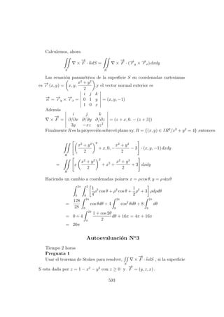 Calculemos, ahora
S
×
−→
F · ndS =
R
×
−→
F · (−→r y × −→r x) dxdy
Las ecuaci´on param´etrica de la superﬁcie S en coordenadas cartesianas
es −→r (x, y) = x, y,
x2
+ y2
2
,y el vector normal exterior es
−→n = −→r y × −→r x =
i j k
0 1 y
1 0 x
= (x, y, −1)
Adem´as
×
−→
F =
i j k
∂/∂x ∂/∂y ∂/∂z
3y −xz yz2
= (z + x, 0. − (z + 3))
Finalmente R es la proyecci´on sobre el plano xy, R = {(x, y) ∈ IR2
/x2
+ y2
= 4} ,entonces
R
x2
+ y2
2
2
+ x, 0, −
x2
+ y2
2
− 3 · (x, y, −1) dxdy
=
R
x
x2
+ y2
2
2
+ x2
+
x2
+ y2
2
+ 3 dxdy
Haciendo un cambio a coordenadas polares x = ρ cos θ, y = ρ sin θ
2π
0
2
0
1
4
ρ5
cos θ + ρ2
cos θ +
1
2
ρ2
+ 3 ρdρdθ
=
128
28
2π
0
cos θdθ + 4
2π
0
cos2
θdθ + 8
2π
0
dθ
= 0 + 4
2π
0
1 + cos 2θ
2
dθ + 16π = 4π + 16π
= 20π
Autoevaluaci´on No
3
Tiempo 2 horas
Pregunta 1
Usar el teorema de Stokes para resolver,
S
×
−→
F · ndS , si la superﬁcie
S esta dada por z = 1 − x2
− y2
con z ≥ 0 y
−→
F = (y, z, x) .
593
 