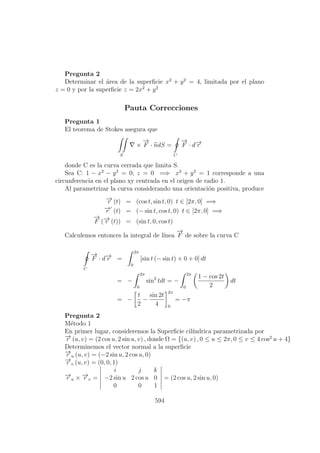 Pregunta 2
Determinar el ´area de la superﬁcie x2
+ y2
= 4, limitada por el plano
z = 0 y por la superﬁcie z = 2x2
+ y2
Pauta Correcciones
Pregunta 1
El teorema de Stokes asegura que
S
×
−→
F · ndS =
C
−→
F · d−→r
donde C es la curva cerrada que limita S.
Sea C: 1 − x2
− y2
= 0; z = 0 =⇒ x2
+ y2
= 1 corresponde a una
circunferencia en el plano xy centrada en el origen de radio 1.
Al parametrizar la curva considerando una orientaci´on positiva, produce
−→r (t) = (cos t, sin t, 0) t ∈ [2π, 0] =⇒
−→r (t) = (− sin t, cos t, 0) t ∈ [2π, 0] =⇒
−→
F (−→r (t)) = (sin t, 0, cos t)
Calculemos entonces la integral de l´ınea
−→
F de sobre la curva C
C
−→
F · d−→r =
2π
0
[sin t (− sin t) + 0 + 0] dt
= −
2π
0
sin2
tdt = −
2π
0
1 − cos 2t
2
dt
= −
t
2
−
sin 2t
4
2π
0
= −π
Pregunta 2
M´etodo 1
En primer lugar, consideremos la Superﬁcie cil´ındrica parametrizada por
−→r (u, v) = (2 cos u, 2 sin u, v) , donde Ω = {(u, v) , 0 ≤ u ≤ 2π, 0 ≤ v ≤ 4 cos2
u + 4}
Determinemos el vector normal a la superﬁcie
−→r u (u, v) = (−2 sin u, 2 cos u, 0)
−→r v (u, v) = (0, 0, 1)
−→r u × −→r v =
i j k
−2 sin u 2 cos u 0
0 0 1
= (2 cos u, 2 sin u, 0)
594
 