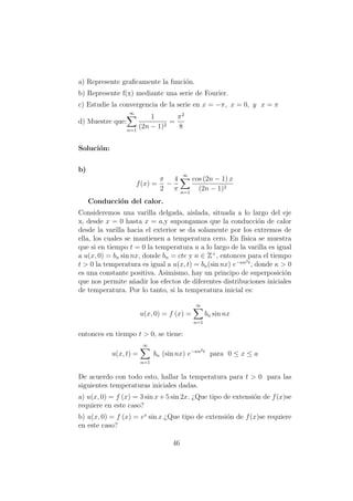a) Represente graﬁcamente la funci´on.
b) Represente f(x) mediante una serie de Fourier.
c) Estudie la convergencia de la serie en x = −π, x = 0, y x = π
d) Muestre que:
∞
n=1
1
(2n − 1)2
=
π2
8
Soluci´on:
b)
f(x) =
π
2
−
4
π
∞
n=1
cos (2n − 1) x
(2n − 1)2
Conducci´on del calor.
Consideremos una varilla delgada, aislada, situada a lo largo del eje
x, desde x = 0 hasta x = a,y supongamos que la conducci´on de calor
desde la varilla hacia el exterior se da solamente por los extremos de
ella, los cuales se mantienen a temperatura cero. En f´ısica se muestra
que si en tiempo t = 0 la temperatura u a lo largo de la varilla es igual
a u(x, 0) = bn sin nx, donde bn = cte y n ∈ Z+
, entonces para el tiempo
t > 0 la temperatura es igual a u(x, t) = bn(sin nx) e−κn2t
, donde κ > 0
es una constante positiva. Asimismo, hay un principo de superposici´on
que nos permite a˜nadir los efectos de diferentes distribuciones iniciales
de temperatura. Por lo tanto, si la temperatura inicial es:
u(x, 0) = f (x) =
∞
n=1
bn sin nx
entonces en tiempo t > 0, se tiene:
u(x, t) =
∞
n=1
bn (sin nx) e−κn2t
para 0 ≤ x ≤ a
De acuerdo con todo esto, hallar la temperatura para t > 0 para las
siguientes temperaturas iniciales dadas.
a) u(x, 0) = f (x) = 3 sin x + 5 sin 2x. ¿Que tipo de extensi´on de f(x)se
requiere en este caso?
b) u(x, 0) = f (x) = ex
sin x.¿Que tipo de extensi´on de f(x)se requiere
en este caso?
46
 