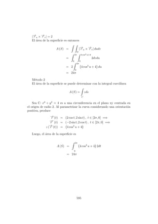 |−→r u × −→r v| = 2
El ´area de la superﬁcie es entonces
A (S) =
Ω
|−→r u × −→r v| dudv
=
2π
0
4 cos2 u+4
0
2dvdu
= 2
2π
0
4 cos2
u + 4 du
= 24π
M´etodo 2
El ´area de la superﬁcie se puede determinar con la integral curvil´ınea
A (S) =
C
zds
Sea C: x2
+ y2
= 4 es a una circunferencia en el plano xy centrada en
el origen de radio 2. Al parametrizar la curva considerando una orientaci´on
positiva, produce
−→r (t) = (2 cos t, 2 sin t) , t ∈ [2π, 0] =⇒
−→r (t) = (−2 sin t, 2 cos t) , t ∈ [2π, 0] =⇒
z (−→r (t)) = 4 cos2
u + 4
Luego, el ´area de la superﬁcie es
A (S) =
2π
0
4 cos2
u + 4 2dt
= 24π
595
 