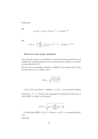 Soluciones.
a)
u(x, t) = f (x) = 3 sin xe−κt
+ 5 sin 2xe−4κt
b)
u(x, t) =
4
π
∞
n=1
n
n2 + 4
(−1)n−1
eπ
− 1 sin nx e−κn2t
Valor de la ra´ız media cuadr´atica
Las series de fourier se constituyen en una herramienta poderosa en el
an´alisis del comportamiento de los sistemas f´ısicos sujetos a pertuba-
ciones peri´odicas f(t).
El valor de la ra´ız media cuadr´atica ´o RMC de una funci´on f(t), sobre
un intervalo (a, b) ,se deﬁne como:
f(t) =
b
a
f2 (t) dt
b − a
a) Sea f (t) una funci´on deﬁnida x ∈ [a, b] , con un per´ıodo funda-
mental T = b − a. Pruebe que aplicando la identidad de Parseval el
valor RMC se reduce a la formula:
f(t) = a2
0 +
1
2
∞
n=1
[a2
n + b2
n]
b) Determine RMC de f(t) = E sin ωt, con E y ω constantes positi-
vas.
Soluci´on:
47
 