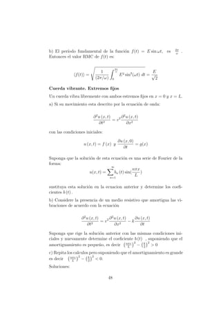 b) El per´ıodo fundamental de la funci´on f(t) = E sin ωt, es 2π
ω
.
Entonces el valor RMC de f(t) es:
f(t) =
1
(2π/ω)
2π
ω
0
E2 sin2
(ωt) dt =
E
√
2
Cuerda vibrante. Extremos ﬁjos
Un cuerda vibra libremente con ambos estremos ﬁjos en x = 0 y x = L.
a) Si su movimiento esta descrito por la ecuaci´on de onda:
∂2
u (x, t)
∂t2
= v2 ∂2
u (x, t)
∂x2
con las condiciones iniciales:
u (x, t) = f (x) y
∂u (x, 0)
∂t
= g(x)
Suponga que la soluci´on de esta ecuaci´on es una serie de Fourier de la
forma:
u(x, t) =
∞
bn
n=1
(t) sin(
nπx
L
)
sustituya esta soluci´on en la ecuacion anterior y determine los coeﬁ-
cientes b (t) .
b) Considere la presencia de un medio resistivo que amortigua las vi-
braciones de acuerdo con la ecuaci´on
∂2
u (x, t)
∂t2
= v2 ∂2
u (x, t)
∂x2
− k
∂u (x, t)
∂t
Suponga que rige la soluci´on anterior con las mismas condiciones ini-
ciales y nuevamente determine el coeﬁciente b (t) , suponiendo que el
amortiguamiento es peque˜no, es decir nπυ
L
2
− k
2
2
> 0
c) Repita los calculos pero suponiendo que el amortiguamiento es grande
es decir nπυ
L
2
− k
2
2
< 0.
Soluciones:
48
 