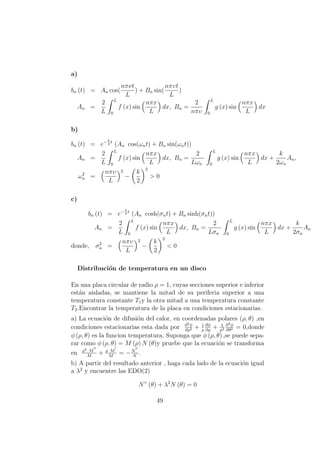 a)
bn (t) = An cos(
nπνt
L
) + Bn sin(
nπυt
L
)
An =
2
L
L
0
f (x) sin
nπx
L
dx, Bn =
2
nπυ
L
0
g (x) sin
nπx
L
dx
b)
bn (t) = e−k
2
t
(An cos(ωnt) + Bn sin(ωnt))
An =
2
L
L
0
f (x) sin
nπx
L
dx, Bn =
2
Lωn
L
0
g (x) sin
nπx
L
dx +
k
2ωn
An,
ω2
n =
nπυ
L
2
−
k
2
2
> 0
c)
bn (t) = e−k
2
t
(An cosh(σnt) + Bn sinh(σnt))
An =
2
L
L
0
f (x) sin
nπx
L
dx, Bn =
2
Lσn
L
0
g (x) sin
nπx
L
dx +
k
2σn
An
donde, σ2
n =
nπυ
L
2
−
k
2
2
< 0
Distribuci´on de temperatura en un disco
En una placa circular de radio ρ = 1, cuyas secciones superior e inferior
est´an aisladas, se mantiene la mitad de su periferia superior a una
temperatura constante T1y la otra mitad a una temperatura constante
T2.Encontrar la temperatura de la placa en condiciones estacionarias.
a) La ecuaci´on de difusi´on del calor, en coordenadas polares (ρ, θ) ,en
condiciones estacionarias esta dada por ∂2φ
∂ρ2 + 1
ρ
∂φ
∂ρ
+ 1
ρ2
∂2φ
∂θ2 = 0,donde
φ (ρ, θ) es la funcion temperatura. Suponga que φ (ρ, θ) ,se puede sepa-
rar como φ (ρ, θ) = M (ρ) N (θ)y pruebe que la ecuaci´on se transforma
en ρ2 M
M
+ ρ M
M
= −N
N
.
b) A partir del resultado anterior , haga cada lado de la ecuaci´on igual
a λ2
y encuentre las EDO(2)
N” (θ) + λ2
N (θ) = 0
49
 