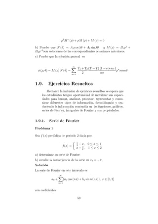 ρ2
M” (ρ) + ρM (ρ) + M (ρ) = 0
b) Pruebe que N (θ) = A1 cos λθ + A2 sin λθ y M (ρ) = B1ρλ
+
B2ρ−λ
son soluciones de las correspondientes ecuaciones anteriores.
c) Pruebe que la soluci´on general es
φ (ρ, θ) = M (ρ) N (θ) =
∞
n=1
T1 + T2
2
(T − T) (1 − cos nπ)
nπ
ρn
sennθ
1.9. Ejercicios Resueltos
Mediante la inclusi´on de ejercicios resueltos se espera que
los estudiantes tengan oportunidad de movilizar sus capaci-
dades para buscar, analizar, procesar, representar y comu-
nicar diferentes tipos de informaci´on, decodiﬁcando y tra-
duciendo la informaci´on contenida en las funciones, gr´aﬁcos,
series de Fourier, integrales de Fourier y sus propiedades.
1.9.1. Serie de Fourier
Problema 1
Sea f (x) peri´odica de per´ıodo 2 dada por
f(x) =
1
2
− x, 0 ≤ x ≤ 1
x − 3
2
, 1 ≤ x ≤ 2
a) determinar su serie de Fourier
b) estudie la convergencia de la serie en x0 = −π
Soluci´on
La serie de Fourier en este intervalo es
a0 +
∞
n=1
(an cos (nx) + bn sin n (nx)), x ∈ [0, 2]
con coeﬁcientes
50
 