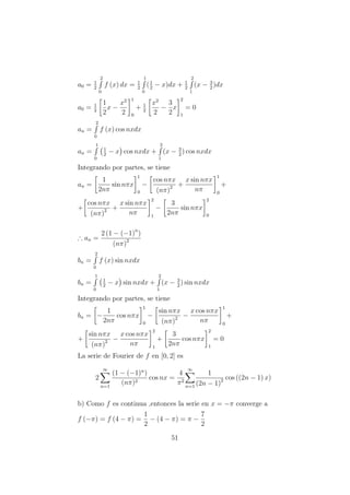 a0 = 1
2
2
0
f (x) dx = 1
2
1
0
(1
2
− x)dx + 1
2
2
1
(x − 3
2
)dx
a0 = 1
2
1
2
x −
x2
2
1
0
+ 1
2
x2
2
−
3
2
x
2
1
= 0
an =
2
0
f (x) cos nxdx
an =
1
0
1
2
− x cos nxdx +
2
1
(x − 3
2
) cos nxdx
Integrando por partes, se tiene
an =
1
2nπ
sin nπx
1
0
−
cos nπx
(nπ)2 +
x sin nπx
nπ
1
0
+
+
cos nπx
(nπ)2 +
x sin nπx
nπ
2
1
−
3
2nπ
sin nπx
2
0
∴ an =
2 (1 − (−1)n
)
(nπ)2
bn =
2
0
f (x) sin nxdx
bn =
1
0
1
2
− x sin nxdx +
2
1
(x − 3
2
) sin nxdx
Integrando por partes, se tiene
bn = −
1
2nπ
cos nπx
1
0
−
sin nπx
(nπ)2 −
x cos nπx
nπ
1
0
+
+
sin nπx
(nπ)2 −
x cos nπx
nπ
2
1
+
3
2nπ
cos nπx
2
1
= 0
La serie de Fourier de f en [0, 2] es
2
∞
n=1
(1 − (−1)n
)
(nπ)2
cos nx =
4
π2
∞
n=1
1
(2n − 1)2 cos ((2n − 1) x)
b) Como f es continua ,entonces la serie en x = −π converge a
f (−π) = f (4 − π) =
1
2
− (4 − π) = π −
7
2
51
 