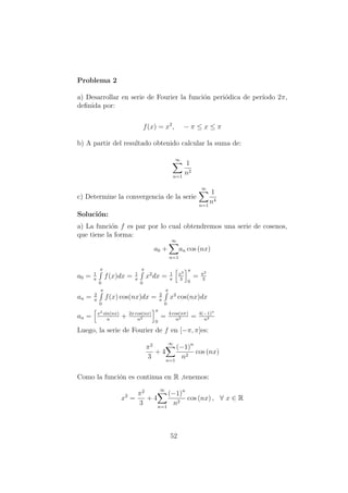 Problema 2
a) Desarrollar en serie de Fourier la funci´on peri´odica de per´ıodo 2π,
deﬁnida por:
f(x) = x2
, − π ≤ x ≤ π
b) A partir del resultado obtenido calcular la suma de:
∞
n=1
1
n2
c) Determine la convergencia de la serie
∞
n=1
1
n4
Soluci´on:
a) La funci´on f es par por lo cual obtendremos una serie de cosenos,
que tiene la forma:
a0 +
∞
n=1
an cos (nx)
a0 = 1
π
π
0
f(x)dx = 1
π
π
0
x2
dx = 1
π
x3
3
π
0
= π2
3
an = 2
π
π
0
f(x) cos(nx)dx = 2
π
π
0
x2
cos(nx)dx
an = x2 sin(nx)
n
+ 2x cos(nx)
n2
π
0
= 4 cos(nπ)
n2 = 4(−1)n
n2
Luego, la serie de Fourier de f en [−π, π]es:
π2
3
+ 4
∞
n=1
(−1)n
n2
cos (nx)
Como la funci´on es continua en R ,tenemos:
x2
=
π2
3
+ 4
∞
n=1
(−1)n
n2
cos (nx) , ∀ x ∈ R
52
 