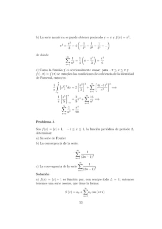 b) La serie num´erica se puede obtener poniendo x = π y f(π) = π2
,
π2
=
π2
3
− 4 −
1
12
−
1
22
−
1
32
− ...
de donde ∞
n=1
1
n2
=
1
4
π −
π2
3
=
π2
6
c) Como la funci´on f es seccionalmente suave para −π ≤ x ≤ π y
f (−π) = f (π) se cumplen las condiciones de suﬁciencia de la identidad
de Parseval, entonces:
1
π
π
−π
x2 2
dx = 2
π2
3
2
+
∞
n=1
4 (−1)n
n2
2
=⇒
1
π
x5
5
π
−π
=
2
9
π4
+
∞
n=1
16
n4
=⇒
∞
n=1
1
n2
=
π4
90
Problema 3
Sea f(x) = |x| + 1, −1 ≤ x ≤ 1, la funci´on peri´odica de per´ıodo 2,
determinar:
a) Su serie de Fourier
b) La convergencia de la serie:
∞
n=1
1
(2n − 1)2
c) La convergencia de la serie
∞
n=1
1
(2n − 1)4
Soluci´on
a) f(x) = |x| + 1 es funci´on par, con semiper´ıodo L = 1, entonces
tenemos una serie coseno, que tiene la forma:
S (x) = a0 +
∞
n=1
an cos (nπx)
53
 
