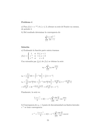 Problema 4
a) Para f(x) = e−[x]
, 0 ≤ x ≤ 2 ,obtener su serie de Fourier en cosenos,
de per´ıodo 4.
b) Del resultado determinar la convergencia de:
∞
n=1
(−1)n−1
2n − 1
Soluci´on
a) Evaluando la funci´on parte entera tenemos
f(x) =



1 si 0 ≤ x < 1
e−1
si 1 ≤ x < 2
e−2
si x = 2
Con extensi´on par fp(x) de f(x) se obtiene la serie:
a0 +
∞
n=1
an cos
nπx
2
a0 = 1
2
1
0
1dx +
2
1
e−1
dx = 1
2
[1 + e−1
]
an =
1
0
cos nπx
2
dx +
2
1
e−1
cos nπx
2
dx =
sin nπx
2
nπ
2
|1
0 + e−1 sin nπx
2
nπ
2
|2
1
= 2
sin nπ
2
nπ
+ 2e−1 sin nπ−sin nπ
2
nπ
= 2
sin nπ
2
nπ
[1 − e−1
]
Finalmente, la serie es:
1 + e−1
2
+ 2(1 − e−1
)
∞
n=1
sin nπ
2
nπ
cos
nπx
2
b) Convergencia de x0 = 2 punto de discontinuidad con l´ımites laterales
e−1
se tiene convergencia:
e−1
=
1 + e−1
2
+ 2(1 − e−1
)
∞
n=1
sin nπ
2
nπ
cos nπ
55
 