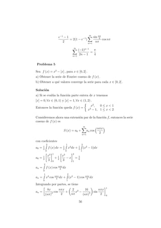 e−1
− 1
2
= 2(1 − e−1
)
∞
n=1
sin nπ
2
nπ
cos nπ
∞
n=1
(−1)n−1
2n − 1
=
π
4
Problema 5
Sea f (x) = x2
− [x] , para x ∈ [0, 2] .
a) Obtener la serie de Fourier coseno de f (x) .
b) Obtener a qu´e valores converge la serie para cada x ∈ [0, 2] .
Soluci´on
a) Si se eval´ua la funci´on parte entera de x tenemos
[x] = 0, ∀x ∈ (0, 1) y [x] = 1, ∀x ∈ (1, 2) .
Entonces la funci´on queda f (x) =
x2
, 0 ≤ x < 1
x2
− 1, 1 ≤ x < 2
Consideremos ahora una extensi´on par de la funci´on f, entonces la serie
coseno de f (x) es
S (x) = a0 +
∞
n=1
an cos
nπx
2
con coeﬁcientes
a0 = 1
2
2
0
f (x) dx = 1
2
1
0
x2
dx + 1
2
2
1
(x2
− 1)dx
a0 = 1
2
x3
3
1
0
+ 1
2
x3
3
− x
2
1
= 5
6
an =
2
0
f (x) cos nπx
2
dx
an =
1
0
x2
cos nπx
2
dx +
2
1
(x2
− 1) cos nπx
2
dx
Integrando por partes, se tiene
an =
8x
(nπ)2 cos
nπx
2
+
2
nπ
x2
−
16
(nπ)3 sin
nπx
2
1
0
56
 