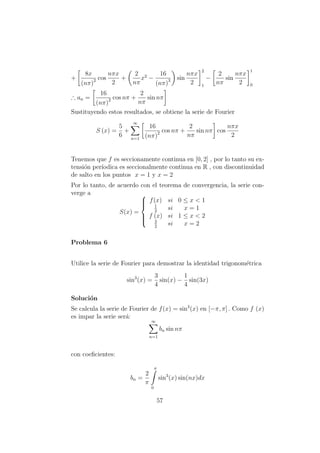 +
8x
(nπ)2 cos
nπx
2
+
2
nπ
x2
−
16
(nπ)3 sin
nπx
2
2
1
−
2
nπ
sin
nπx
2
1
0
∴ an =
16
(nπ)2 cos nπ +
2
nπ
sin nπ
Sustituyendo estos resultados, se obtiene la serie de Fourier
S (x) =
5
6
+
∞
n=1
16
(nπ)2 cos nπ +
2
nπ
sin nπ cos
nπx
2
Tenemos que f es seccionamente continua en [0, 2] , por lo tanto su ex-
tensi´on per´ıodica es seccionalmente continua en R , con discontinuidad
de salto en los puntos x = 1 y x = 2
Por lo tanto, de acuerdo con el teorema de convergencia, la serie con-
verge a
S(x) =



f(x) si 0 ≤ x < 1
1
2
si x = 1
f (x) si 1 ≤ x < 2
3
2
si x = 2
Problema 6
Utilice la serie de Fourier para demostrar la identidad trigonom´etrica
sin3
(x) =
3
4
sin(x) −
1
4
sin(3x)
Soluci´on
Se calcula la serie de Fourier de f(x) = sin3
(x) en [−π, π] . Como f (x)
es impar la serie ser´a:
∞
n=1
bn sin nπ
con coeﬁcientes:
bn =
2
π
π
0
sin3
(x) sin(nx)dx
57
 