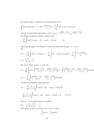 En primer lugar, calculemos la integral para n = 1
π
0
sin3
x sin nxdx = − sin3
x
cos nx
n
|π
0 +
3
n
π
0
sin2
x cos x cos nxdx
Usando la identidad trigom´etrica: cos x cos nx =
cos(n − 1)x − cos(n + 1)x
2
La ´ultima integral se puede expesar como
=
3
2n
π
0
sin2
x [cos(n − 1)x − cos(n + 1)x] dx (1)
En segundo lugar, calculemos el valor del coeﬁciente b1 para n = 1 en
(1)
b1 = −
1
π
3
2
π
0
sin2
x cos 2xdx = −
3
4π
π
0
(1 − cos 2x) cos 2xdx =
3
4π
π
0
1 − cos 4x
2
dx
b1 =
2 · 3
4π
π
2
=
3
4
En tercer lugar, para n > 1 en (1)
bn =
3
2n

sin2
x
sin(n + 1)x
n + 1
+
sin(n − 1)x
n − 1
|π
0 −
π
0
sin(n + 1)x
n + 1
+
sin(n − 1)x
n − 1
sin 2xdx
bn = −
3
2n
π
0
sin(n + 1)x
n + 1
+
sin(n − 1)x
n − 1
sin 2xdx
Usando la identidad trigonom´etrica
bn = −
3
2n
1
n + 1
1
2
π
0
(cos(n + 1)x − cos(n + 3)xπ) dx
−
3
2n
1
n − 1
1
2
π
0
(cos(n − 3)x − cos(n + 1)x)dx = 0, ∀ n = 3
Para n = 3 el c´alculo directo, produce:
b3 = −
3
2 · 3 · 2
π
2
2
π
= −
1
4
Por tanto, la serie de Fourier de f en [−π, π]es:
3
4
sin(x) −
1
4
sin(3x)
58
 