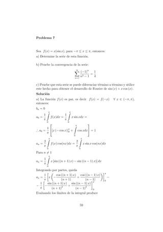 Problema 7
Sea f(x) = x(sin x), para −π ≤ x ≤ π, entonces:
a) Determine la serie de esta funci´on.
b) Pruebe la convergencia de la serie:
∞
n=1
(−1)n
n2 − 1
=
1
4
c) Pruebe que esta serie se puede diferenciar t´ermino a t´ermino y utilice
este hecho para obtener el desarrollo de Fourier de sin (x) + x cos (x) .
Soluci´on
a) La funci´on f(x) es par, es decir f(x) = f(−x) ∀ x ∈ (−π, π),
entonces:
bn = 0
a0 =
1
π
π
0
f(x)dx =
1
π
π
0
x sin xdx =
∴ a0 =
1
π

[x (− cos x)]π
0 +
π
0
cos xdx

 = 1
an =
2
π
π
0
f(x) cos(nx)dx =
2
π
π
0
x sin x cos(nx)dx
Para n = 1
an =
1
π
π
0
x [sin ((n + 1) x) − sin ((n − 1) x)] dx
Integrando por partes, queda
an =
1
π
x −
cos ((n + 1) x)
(n + 1)
+
cos ((n − 1) x)
(n − 1)
π
0
−
−
1
π
−
sin ((n + 1) x)
(n + 1)2 +
sin ((n − 1) x)
(n − 1)2
π
0
Evaluando los l´ımites de la integral produce
59
 
