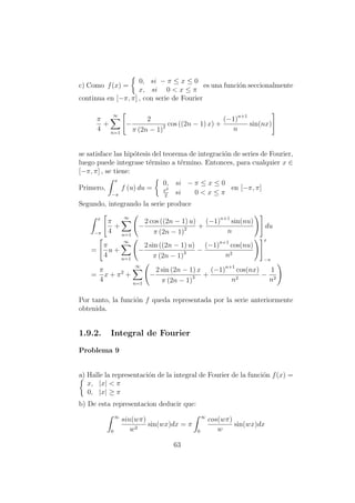 c) Como f(x) =
0, si − π ≤ x ≤ 0
x, si 0 < x ≤ π
es una funci´on seccionalmente
continua en [−π, π] , con serie de Fourier
π
4
+
∞
n=1
−
2
π (2n − 1)2 cos ((2n − 1) x) +
(−1)n+1
n
sin(nx)
se satisface las hip´otesis del teorema de integraci´on de series de Fourier,
luego puede integrase t´ermino a t´ermino. Entonces, para cualquier x ∈
[−π, π] , se tiene:
Primero,
x
−π
f (u) du =
0, si − π ≤ x ≤ 0
x2
2
si 0 < x ≤ π
en [−π, π]
Segundo, integrando la serie produce
x
−π
π
4
+
∞
n=1
−
2 cos ((2n − 1) u)
π (2n − 1)2 +
(−1)n+1
sin(nu)
n
du
=
π
4
u +
∞
n=1
−
2 sin ((2n − 1) u)
π (2n − 1)3 −
(−1)n+1
cos(nu)
n2
x
−π
=
π
4
x + π2
+
∞
n=1
−
2 sin (2n − 1) x
π (2n − 1)3 +
(−1)n+1
cos(nx)
n2
−
1
n2
Por tanto, la funci´on f queda representada por la serie anteriormente
obtenida.
1.9.2. Integral de Fourier
Problema 9
a) Halle la representaci´on de la integral de Fourier de la funci´on f(x) =
x, |x| < π
0, |x| ≥ π
b) De esta representacion deducir que:
∞
0
sin(wπ)
w2
sin(wx)dx = π
∞
0
cos(wπ)
w
sin(wx)dx
63
 