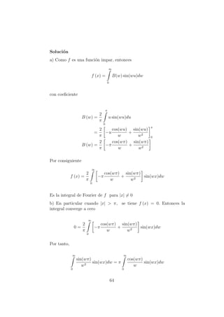 Soluci´on
a) Como f es una funci´on impar, entonces
f (x) =
∞
0
B(w) sin(wu)dw
con coeﬁciente
B (w) =
2
π
π
0
u sin(wu)du
=
2
π
−u
cos(wu)
w
+
sin(wu)
w2
π
0
B (w) =
2
π
−π
cos(wπ)
w
+
sin(wπ)
w2
Por consiguiente
f (x) =
2
π
∞
0
−π
cos(wπ)
w
+
sin(wπ)
w2
sin(wx)dw
Es la integral de Fourier de f para |x| = 0
b) En particular cuando |x| > π, se tiene f (x) = 0. Entonces la
integral converge a cero
0 =
2
π
∞
0
−π
cos(wπ)
w
+
sin(wπ)
w2
sin(wx)dw
Por tanto,
∞
0
sin(wπ)
w2
sin(wx)dw = π
∞
0
cos(wπ)
w
sin(wx)dw
64
 