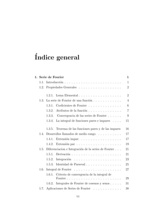 ´Indice general
1. Serie de Fourier 1
1.1. Introducci´on . . . . . . . . . . . . . . . . . . . . . . . . 1
1.2. Propiedades Generales . . . . . . . . . . . . . . . . . . 2
1.2.1. Lema Elemental . . . . . . . . . . . . . . . . . . 2
1.3. La serie de Fourier de una funci´on . . . . . . . . . . . . 4
1.3.1. Coeﬁcientes de Fourier . . . . . . . . . . . . . . 6
1.3.2. Atributos de la funci´on . . . . . . . . . . . . . . 7
1.3.3. Convergencia de las series de Fourier . . . . . . 9
1.3.4. La integral de funciones pares e impares . . . . 15
1.3.5. Teorema de las funciones pares y de las impares 16
1.4. Desarrollos llamados de medio rango . . . . . . . . . . 17
1.4.1. Extensi´on impar: . . . . . . . . . . . . . . . . . 17
1.4.2. Extensi´on par . . . . . . . . . . . . . . . . . . . 19
1.5. Diferenciacion e Integraci´on de la series de Fourier . . . 21
1.5.1. Derivaci´on . . . . . . . . . . . . . . . . . . . . . 21
1.5.2. Integraci´on . . . . . . . . . . . . . . . . . . . . 23
1.5.3. Identidad de Parseval . . . . . . . . . . . . . . . 25
1.6. Integral de Fourier . . . . . . . . . . . . . . . . . . . . 27
1.6.1. Criterio de convergencia de la integral de
Fourier . . . . . . . . . . . . . . . . . . . . . . . 29
1.6.2. Integrales de Fourier de cosenos y senos . . . . . 31
1.7. Aplicaciones de Series de Fourier . . . . . . . . . . . . 38
vi
 