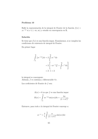 Problema 10
Halle la representaci´on de la integral de Fourier de la funci´on f(x) =
xe−|x|
si x ∈ (−∞, ∞) y estudie su convergencia en R.
Soluci´on
Se tiene que f(x) es una funci´on impar. Examinemos, si se cumplen las
condiciones de existencia de integral de Fourier.
En primer lugar
∞
−∞
xe−|x|
dx = 2
∞
0
xe−x
dx
= 2

−xe−x
|∞
0 +
∞
0
e−x
dx


= 2 · 1 = 2
la integral es convergente
Adem´as, f es continua y diferenciable ∀x.
Los coeﬁcientes de Fourier de f son:
A(w) = 0 ya que f es una funci´on impar
B(w) =
∞
−∞
ue−|u|
sin(wu)du =
4w
(1 + w2)2
Entonces, para todo x la integral de Fourier converge a:
xe−x
=
4
π
∞
0
w
(1 + w2)2 sin(wx)dw
65
 