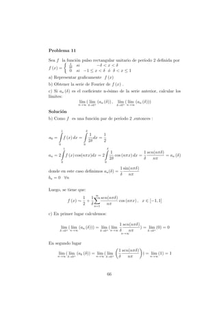 Problema 11
Sea f la funci´on pulso rectangular unitario de per´ıodo 2 deﬁnida por
f (x) =
1
2δ
si −δ < x < δ
0 si −1 ≤ x < δ ´o δ < x ≤ 1
a) Representar graﬁcamente f (x)
b) Obtener la serie de Fourier de f (x) .
c) Si an (δ) es el coeﬁciente n-´esimo de la serie anterior, calcular los
l´ımites:
l´ım
n→∞
( l´ım
δ→0+
(an (δ)) , l´ım
δ→0+
( l´ım
n→∞
(an (δ)))
Soluci´on
b) Como f es una funci´on par de per´ıodo 2 ,entonces :
a0 =
1
0
f (x) dx =
δ
0
1
2δ
dx =
1
2
an = 2
1
0
f (x) cos(nπx)dx = 2
δ
0
1
2δ
cos (nπx) dx =
1
δ
sen(nπδ)
nπ
= an (δ)
donde en este caso deﬁnimos an(δ) =
1
δ
sin(nπδ)
nπ
bn = 0 ∀n
Luego, se tiene que:
f (x) ∼
1
2
+
1
δ
∞
n=1
sen(nπδ)
nπ
cos (nπx) , x ∈ [−1, 1]
c) En primer lugar calculemos:
l´ım
δ→0+
( l´ım
n→∞
(an (δ))) = l´ım
δ→0+
( l´ım
n→∞
1
δ
sen(nπδ)
nπ
n→∞
) = l´ım
δ→0+
(0) = 0
En segundo lugar
l´ım
n→∞
( l´ım
δ→0+
(ak (δ)) = l´ım
n→∞
( l´ım
δ→0+
1
δ
sen(nπδ)
nπ
) = l´ım
n→∞
(1) = 1
66
 