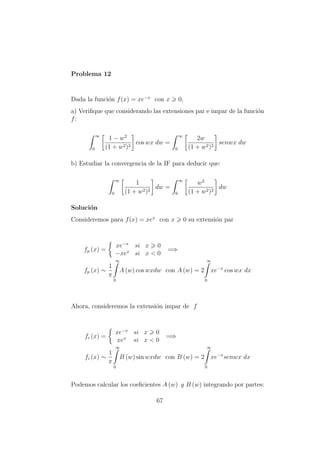 Problema 12
Dada la funci´on f(x) = xe−x
con x 0,
a) Veriﬁque que considerando las extensiones par e impar de la funci´on
f:
∞
0
1 − w2
(1 + w2)2
cos wx dw =
∞
0
2w
(1 + w2)2
senwx dw
b) Estudiar la convergencia de la IF para deducir que:
∞
0
1
(1 + w2)2
dw =
∞
0
w2
(1 + w2)2
dw
Soluci´on
Consideremos para f(x) = xex
con x 0 su extensi´on par
fp (x) =
xe−x
si x 0
−xex
si x < 0
=⇒
fp (x) ∼
1
π
∞
0
A (w) cos wxdw con A (w) = 2
∞
0
xe−x
cos wx dx
Ahora, consideremos la extensi´on impar de f
fi (x) =
xe−x
si x 0
xex
si x < 0
=⇒
fi (x) ∼
1
π
∞
0
B (w) sin wxdw con B (w) = 2
∞
0
xe−x
senwx dx
Podemos calcular los coeﬁcientes A (w) y B (w) integrando por partes:
67
 