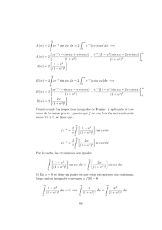 A (w) = 2
∞
0
xe−x
cos wx dx = 2
∞
0
e−x
(x cos wx)dx =⇒
A (w) = 2
xe−x
(− cos wx + wsenwx)
(1 + w2)
−
e−x
((1 − w2
) cos wx − 2wsenwx)
(1 + w2)2
∞
0
A(w) = 2
1 − w2
(1 + w2)2
B (w) = 2
∞
0
xe−x
sin wx dx = 2
∞
0
e−x
(x sin wx)dx =⇒
B (w) = 2
xe−x
(− sin wx − w cos wx)
(1 + w2)
−
e−x
((1 − w2
) sin wx + 2w cos wx)
(1 + w2)2
∞
0
B(w) = 2
2w
(1 + w2)2
Construyendo las respectivas integrales de Fourier y aplicando el teo-
rema de la convergencia , puesto que f es una funci´on seccionalmente
suave ∀x 0 ,se tiene que :
xe−x
=
2
π
∞
0
1 − w2
(1 + w2)2
cos wxdw
xe−x
=
2
π
∞
0
2w
(1 + w2)2
senwxdw
Por lo tanto, las extensiones son iguales:
∞
0
1 − w2
(1 + w2)2
cos wx dw =
∞
0
2w
(1 + w2)2
sin wx dw
b) En x = 0 se tiene un punto en que estas extensiones son continuas,
luego ambas integrales convergen a f(0) = 0
∞
0
1 − w2
(1 + w2)2
dw = 0 =⇒
∞
0
1
(1 + w2)2
dw =
∞
0
w2
(1 + w2)2
dw
68
 
