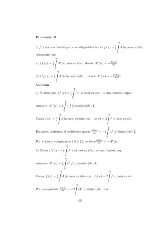 Problema 13
Si f (x) es una funci´on par ,con integral de Fourier f (x) = 1
π
∞
0
A (w) cos(wx)dw,
demuestre que:
a) xf (x) = 1
π
∞
0
A∗
(w) cos(wx)dw, donde A∗
(w) = −dA(w)
dw
b) x2
f (x) = 1
π
∞
0
A∗
(w) cos(wx)dw, donde A∗
(w) = −d2A(w)
dw2
Soluci´on
a) Se tiene que xf (x) = 1
π
∞
0
A∗
(w) sin(wx)dw, es una funci´on impar,
entonces A∗
(w) = 2
∞
0
v f (v) sin(wv)dv (1).
Como f (x) = 1
π
∞
0
A (w) cos(wx)dw con A (w) = 2
∞
0
f (v) cos(wv)dv.
Entonces, derivando el coeﬁciente queda dA(w)
dw
= −2
∞
0
vf (v) sin(wv)dv (2)
Por lo tanto, comparando (1) y (2) se tienedA(w)
dw
= −A∗
(w)
b) Como x2
f (x) = 1
π
∞
0
A∗
(w) cos(wx)dw, es una funci´on par,
entonces A∗
(w) = 2
π
∞
0
v2
f (v) cos(wv)dv (1)
Como, f (x) = 1
π
∞
0
A (w) cos(wx)dw con A (w) = 2
∞
0
f (v) cos(wv)dv.
Por consiguiente dA(w)
dw
= −2
∞
0
vf (v) sin(wv)dv =⇒
69
 