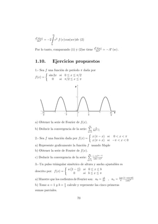 d2A(w)
dw2 = −2
∞
0
v2
f (v) cos(wv)dv (2)
Por lo tanto, comparando (1) y (2)se tiene d2A(w)
dw2 = −A∗
(w) .
1.10. Ejercicios propuestos
1.- Sea f una funci´on de per´ıodo π dada por
f(x) =
sin 2x si 0 ≤ x ≤ π/2
0 si π/2 ≤ x ≤ π
a) Obtener la serie de Fourier de f(x).
b) Deducir la convergencia de la serie:
∞
n=1
1
4n2−1
2.- Sea f una funci´on dada por f(x) =
x (π − x) si 0 < x < π
x (π + x) si −π < x < 0
a) Represente graﬁcamente la funci´on f usando Maple
b) Obtener la serie de Fourier de f(x).
c) Deducir la convergencia de la serie:
∞
n=1
(−1)(n−1)
(2n−1)3
3.- Un pulso tri´angular sim´etrico de altura y ancho ajustables es
descrito por: f(x) =
a 1 − x
b
si 0 ≤ x ≤ b
0 si b ≤ x ≤ π
a) Muestre que los coeﬁentes de Fourier son: a0 = ab
2π
, an = 2ab
π
(1−cos nb)
(nb)2
b) Tome a = 1 y b = π
2
calcule y represente las cinco primeras
sumas parciales.
70
 