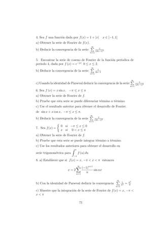 4. Sea f una funci´on dada por f(x) = 1 + |x| x ∈ [−1, 1]
a) Obtener la serie de Fourier de f(x).
b) Deducir la convergencia de la serie:
∞
n=1
1
(2n−1)2
5. Encontrar la serie de coseno de Fourier de la funci´on per´ıodica de
per´ıodo 4, dada por f (x) = e−[x]
0 ≤ x ≤ 2.
b) Deducir la convergencia de la serie:
∞
n=1
1
2n−1
c) Usando la identidad de Parseval deducir la convergencia de la serie:
∞
n=1
1
(2n−1)2
6. Sea f (x) = x sin x, −π ≤ x ≤ π
a) Obtener la serie de Fourier de f.
b) Pruebe que esta serie se puede diferenciar t´ermino a t´ermino.
c) Use el resultado anterior para obtener el desarrollo de Fourier.
de sin x + x cos x, −π ≤ x ≤ π.
b) Deducir la convergencia de la serie
∞
n=1
1
(2n−1)6
7. Sea f(x) =
0 si −π ≤ x ≤ 0
x si 0 < x ≤ π
a) Obtener la serie de Fourier de f.
b) Pruebe que esta serie se puede integrar t´ermino a t´ermino.
c) Use los resultados anteriores para obtener el desarrollo en
serie trigonom´etrica para
x
−π
f (u) du
8. a) Establecer que si f(x) = x, −π < x < π entonces
x = 2
∞
n=1
(−1)n+1
n
sin nx
b) Con la identidad de Parseval deducir la convergencia
∞
n=1
1
n2 = π2
6
c) Muestre que la integraci´on de la serie de Fourier de f(x) = x, −π <
x < π
71
 