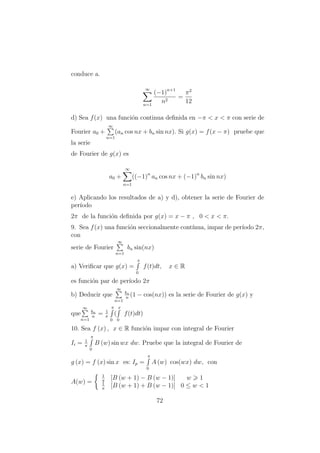 conduce a.
∞
n=1
(−1)n+1
n2
=
π2
12
d) Sea f(x) una funci´on continua deﬁnida en −π < x < π con serie de
Fourier a0 +
∞
n=1
(an cos nx + bn sin nx). Si g(x) = f(x − π) pruebe que
la serie
de Fourier de g(x) es
a0 +
∞
n=1
((−1)n
an cos nx + (−1)n
bn sin nx)
e) Aplicando los resultados de a) y d), obtener la serie de Fourier de
per´ıodo
2π de la funci´on deﬁnida por g(x) = x − π , 0 < x < π.
9. Sea f(x) una funci´on seccionalmente cont´ınua, impar de per´ıodo 2π,
con
serie de Fourier
∞
n=1
bn sin(nx)
a) Veriﬁcar que g(x) =
x
0
f(t)dt, x ∈ R
es funci´on par de per´ıodo 2π
b) Deducir que
∞
n=1
bn
n
(1 − cos(nx)) es la serie de Fourier de g(x) y
que
∞
n=1
bn
n
= 1
π
π
0
(
x
0
f(t)dt)
10. Sea f (x) , x ∈ R funci´on impar con integral de Fourier
Ii = 1
π
π
0
B (w) sin wx dw. Pruebe que la integral de Fourier de
g (x) = f (x) sin x es: Ip =
π
0
A (w) cos(wx) dw, con
A(w) =
1
π
[B (w + 1) − B (w − 1)] w 1
1
π
[B (w + 1) + B (w − 1)] 0 ≤ w < 1
72
 