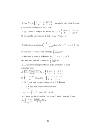 11. Sea f(x) =
1 − x2
si |x| ≤ 1
0 si |x| > 1
, obtener la integral de Fourier
y estudie su convergencia en x0 = 0.
12. a) Obtener la integral de Fourier de f(x) =
cos x si |x| ≤ π
0 si |x| > π
b) Estudiar la convergencia de la IF en x0 = 0 , x1 = π.
13. Establecer la igualdad
2
π
∞
0
w
1 + w2
sin wπdw = e−x
si x > 0 y de
esto deducir el valor al cual converge
∞
0
w2
(1+w2)2 dw.
14. Obtener la Integral de Fourier de f (x) = e−|x|
, x ∈ R.
Del resultado, deducir el valor de
∞
0
cos(wx)
(1+w2)
dw.
15. Aplicando la la representaci´on de la integral de Fourier
demostrar que:
a)
∞
0
cos(πw/2) cos wx
1 − w2
dw =
π
2
cos x si |x| < π
2
0 si |x| > π
2
b)
∞
0
1 − cos πw
w
sin(wx)dw =
π
2
si 0 < x < π
0 si x > π
16. Si f (x)es una funci´on par con integral de Fourier
f (x) =
∞
0
A (w) cos(wx)dw, demuestre que:
f (ax) = 1
πa
∞
0
A w
a
cos(wx)dw, a > 0
17. Pruebe que la integral de Fourier de f puede escribirse como
l´ım
w→∞
1
π
∞
−∞
f (t)
sin(w(t − x))
t − x
dt
73
 