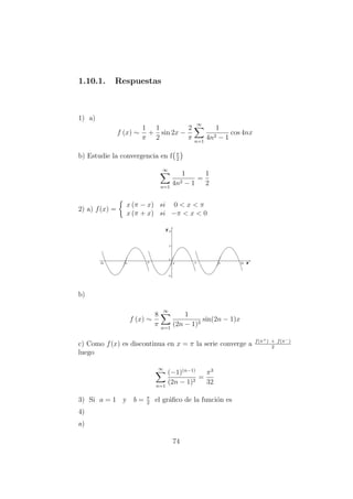 1.10.1. Respuestas
1) a)
f (x) ∼
1
π
+
1
2
sin 2x −
2
π
∞
n=1
1
4n2 − 1
cos 4nx
b) Estudie la convergencia en f π
2
∞
n=1
1
4n2 − 1
=
1
2
2) a) f(x) =
x (π − x) si 0 < x < π
x (π + x) si −π < x < 0
b)
f (x) ∼
8
π
∞
n=1
1
(2n − 1)3
sin(2n − 1)x
c) Como f(x) es discontinua en x = π la serie converge a f(π+) + f(π−)
2
luego
∞
n=1
(−1)(n−1)
(2n − 1)2
=
π3
32
3) Si a = 1 y b = π
2
el gr´aﬁco de la funci´on es
4)
a)
74
 
