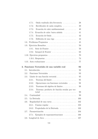 1.7.1. Onda cuadrada alta frecuencia . . . . . . . . . 38
1.7.2. Rectiﬁcador de onda completa. . . . . . . . . . 39
1.7.3. Ecuaci´on de calor unidimensional . . . . . . . . 40
1.7.4. Ecuaci´on de calor: barra aislada . . . . . . . . 41
1.7.5. Ecuaci´on de Onda . . . . . . . . . . . . . . . . 42
1.7.6. Deﬂexi´on de una viga . . . . . . . . . . . . . . 44
1.8. Problemas Propuestos . . . . . . . . . . . . . . . . . . 45
1.9. Ejercicios Resueltos . . . . . . . . . . . . . . . . . . . . 50
1.9.1. Serie de Fourier . . . . . . . . . . . . . . . . . . 50
1.9.2. Integral de Fourier . . . . . . . . . . . . . . . . 63
1.10. Ejercicios propuestos . . . . . . . . . . . . . . . . . . . 70
1.10.1. Respuestas . . . . . . . . . . . . . . . . . . . . . 74
1.11. Auto evaluaciones . . . . . . . . . . . . . . . . . . . . 77
2. Funciones Vectoriales de una variable real 92
2.1. Introducci´on . . . . . . . . . . . . . . . . . . . . . . . . 92
2.2. Funciones Vectoriales . . . . . . . . . . . . . . . . . . 93
2.3. L´ımite de una funci´on vectorial. . . . . . . . . . . . . . 95
2.3.1. Teorema del l´ımite . . . . . . . . . . . . . . . . 95
2.3.2. Operaciones con funciones vectoriales . . . . . 98
2.3.3. Teoremas del algebra de l´ımites . . . . . . . . . 98
2.3.4. Teorema: producto de funci´on escalar por vec-
torial . . . . . . . . . . . . . . . . . . . . . . . 99
2.4. Continuidad . . . . . . . . . . . . . . . . . . . . . . . 99
2.5. La Derivada . . . . . . . . . . . . . . . . . . . . . . . 100
2.6. Regularidad de una curva . . . . . . . . . . . . . . . . 102
2.6.1. Camino regular . . . . . . . . . . . . . . . . . . 103
2.6.2. Propiedades de la Derivada . . . . . . . . . . . 103
2.7. Parametrizaci´on . . . . . . . . . . . . . . . . . . . . . 104
2.7.1. Ejemplos de reparametrizaciones . . . . . . . . 106
2.8. Longitud de Arco . . . . . . . . . . . . . . . . . . . . . 107
vii
 