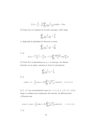f (x) ∼
3
2
−
4
π2
∞
n=1
1
(2n − 1)2
cos(2n − 1)πx
b) Como f(x) es continua ∀x la serie converge a f(0), luego
∞
n=1
1
(2n − 1)2
=
π2
8
c) Aplicando la identidad de Parseval, se tiene:
∞
n=1
1
(2n − 1)4
=
π4
96
5. a)
f (x) ∼
1 + e−1
2
+
2
π
1 − e−1
∞
n=1
sin(nπ
2
)
n
cos(
nπ
2
x)
b) Como f(x) es discontinua en x0 = 2 converge a los l´ımites
laterales en ese punto, entonces se tiene la convergencia
∞
n=1
1
2n − 1
=
π
4
6. a)
x sin x = π −
1
2
π cos x + 2π
∞
n=1
(−1)n+1
n2 − 1
cos (nx) , -π ≤ x ≤ π
b) f y f son seccionalmente suave en −π ≤ x ≤ π y f (−π) = f (π) ,
luego se satisfacen las condiciones del teorema de diferenciaci´on.
c)Tenemos que
x cos x + senx =
1
2
π sin x + 2π
∞
n=1
(−1)n
n2 − 1
n sin (nx) , − π ≤ x ≤ π
7. a)
75
 