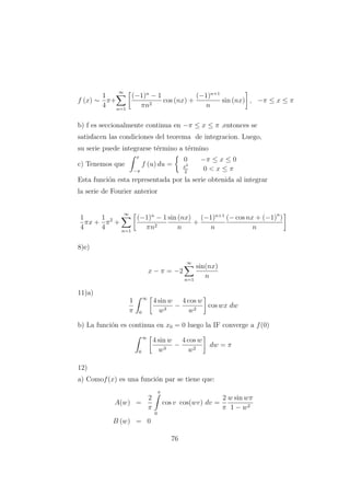 f (x) ∼
1
4
π+
∞
n=1
(−1)n
− 1
πn2
cos (nx) +
(−1)n+1
n
sin (nx) , −π ≤ x ≤ π
b) f es seccionalmente continua en −π ≤ x ≤ π ,entonces se
satisfacen las condiciones del teorema de integracion. Luego,
su serie puede integrarse t´ermino a t´ermino
c) Tenemos que
x
−π
f (u) du =
0 −π ≤ x ≤ 0
x2
2
0 < x ≤ π
Esta funci´on esta representada por la serie obtenida al integrar
la serie de Fourier anterior
1
4
πx +
1
4
π2
+
∞
n=1
(−1)n
− 1
πn2
sin (nx)
n
+
(−1)n+1
n
(− cos nx + (−1)n
)
n
8)e)
x − π = −2
∞
n=1
sin(nx)
n
11)a)
1
π
∞
0
4 sin w
w3
−
4 cos w
w2
cos wx dw
b) La funci´on es continua en x0 = 0 luego la IF converge a f(0)
∞
0
4 sin w
w3
−
4 cos w
w2
dw = π
12)
a) Comof(x) es una funci´on par se tiene que:
A(w) =
2
π
π
0
cos v cos(wv) dv =
2
π
w sin wπ
1 − w2
B (w) = 0
76
 