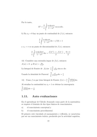 Por lo tanto,
IF =
2
π
π
0
w sin wπ
1 − w2
cos wxdw.
b) En x0 = 0 hay un punto de continuidad de f (x), entonces
2
π
π
0
w sin wπ
1 − w2
dw = f (0) = 1
y x1 = π es un punto de discontinuidad de f (x), entonces:
2
π
π
0
w sin 2wπ
1 − w2
dw =
f (π+
) + f (π−
)
2
=
0 + 1
2
13) Considere una extensi´on impar de f(x), entonces
A (w) = 0 y B (w) = 2w
1+w2
La Integral de Fourier de f(x)es 2
π
∞
0
w
1+w2 sin wx dw.
Usando la identidad de Parseval
∞
0
w2
(1+w2)2 dw = π
4
14) Como f es par tiene Integral de Fourier f(x) = 2
π
∞
0
cos(wx)
(1+w2)
dw.
Al estudiar la continuidad en x0 = 1 se obtiene la convergencia
∞
0
cos(w)
(1+w2)
dw = π
2e
1.11. Auto evaluaciones
En el aprendizaje de C´alculo Avanzado como parte de la matem´atica
se requiere el dominio de dos tipos b´asicos de conocimientos:
a) el conocimiento conceptual y
b) el conocimiento procedimental.
El primero est´a vinculado al razonamiento y reﬂexi´on, se caracteriza
por ser un conocimiento te´orico, producido por la actividad cognitiva,
77
 