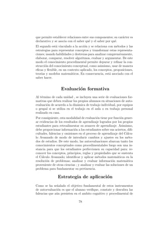 que permite establecer relaciones entre sus componentes; su car´acter es
declarativo y se asocia con el saber qu´e y el saber por qu´e.
El segundo est´a vinculado a la acci´on y se relaciona con m´etodos y las
estrategias para representar conceptos y transformar estas representa-
ciones; usando habilidades y destrezas para analizar comprensivamente,
elaborar, comparar, resolver algoritmos, evaluar y argumentar. De este
modo el conocimiento procedimental permite depurar y reﬁnar la con-
strucci´on del conocimiento conceptual, como asimismo, usar de manera
eﬁcaz y ﬂexible, en un contexto aplicado, los conceptos, proposiciones,
teor´ıas y modelos matem´aticos. En consecuencia, est´a asociado con el
saber hacer.
Evaluaci´on formativa
Al t´ermino de cada unidad , se incluyen una serie de evaluaciones for-
mativas que deben realizar los propios alumnos en situaciones de auto-
evaluaci´on de acuerdo a la din´amica de trabajo individual, por equipos
o grupal si se utiliza en el trabajo en el aula o en trabajo personal
realizado en casa.
Por consiguiente, esta modalidad de evaluaci´on tiene por funci´on gener-
ar evidencias de los resultados de aprendizaje logrados por los propios
estudiantes para retroalimentar su avances de aprendizaje. Asimismo,
debe proporcionar informaci´on a los estudiantes sobre sus aciertos, diﬁ-
cultades, falencias y omisiones en el proceso de aprendizaje del C´alcu-
lo Avanzado de modo de introducir cambios y ajustes en los m´eto-
dos de estudios. De este modo, las autoevaluaciones abarcan tanto los
conocimientos conceptuales como procedimentalales luego son una in-
stancia para que los estudiantes perfeccionen su capacidad para: re-
conocer los conceptos, principios, reglas y propiedades que se sustenta
el C´alculo Avanzado; identiﬁcar y aplicar m´etodos matem´aticos en la
resoluci´on de problemas; analizar y evaluar informaci´on matem´atica
proveniente de otras ciencias ; y analizar y evaluar las soluciones de un
problema para fundamentar su pertinencia.
Estrategia de aplicaci´on
Como se ha se˜nalado el objetivo fundamental de estos instrumentos
de autoevaluaci´on es que el alumno veriﬁque, constate y descubra las
falencias que a´un persisten en el ambito cognitivo y procedimental de
78
 