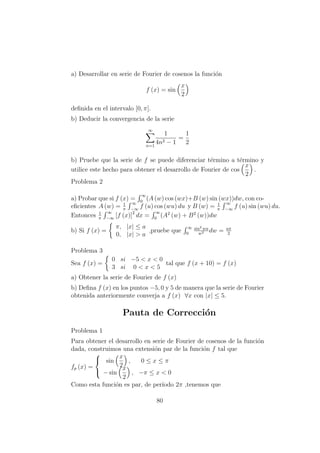 a) Desarrollar en serie de Fourier de cosenos la funci´on
f (x) = sin
x
2
deﬁnida en el intervalo [0, π].
b) Deducir la convergencia de la serie
∞
n=1
1
4n2 − 1
=
1
2
b) Pruebe que la serie de f se puede diferenciar t´ermino a t´ermino y
utilice este hecho para obtener el desarrollo de Fourier de cos
x
2
.
Problema 2
a) Probar que si f (x) =
∞
0
(A (w) cos (wx)+B (w) sin (wx))dw, con co-
eﬁcientes A (w) = 1
π
∞
−∞
f (u) cos (wu) du y B (w) = 1
π
∞
−∞
f (u) sin (wu) du.
Entonces 1
π
∞
−∞
[f (x)]2
dx =
∞
0
(A2
(w) + B2
(w))dw
b) Si f (x) =
π, |x| ≤ a
0, |x| > a
,pruebe que
∞
0
sin2 wa
w2 dw = aπ
2
Problema 3
Sea f (x) =
0 si −5 < x < 0
3 si 0 < x < 5
tal que f (x + 10) = f (x)
a) Obtener la serie de Fourier de f (x)
b) Deﬁna f (x) en los puntos −5, 0 y 5 de manera que la serie de Fourier
obtenida anteriormente converja a f (x) ∀x con |x| ≤ 5.
Pauta de Correcci´on
Problema 1
Para obtener el desarrollo en serie de Fourier de cosenos de la funci´on
dada, construimos una extensi´on par de la funci´on f tal que
fp (x) =



sin
x
2
, 0 ≤ x ≤ π
− sin
x
2
, −π ≤ x < 0
Como esta funci´on es par, de per´ıodo 2π ,tenemos que
80
 
