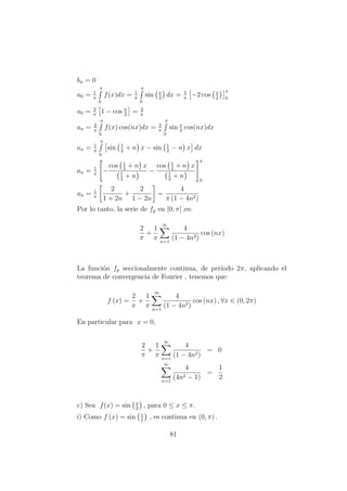 bn = 0
a0 = 1
π
π
0
f(x)dx = 1
π
π
0
sin x
2
dx = 1
π
−2 cos x
2
π
0
a0 = 2
π
1 − cos π
2
= 2
π
an = 2
π
π
0
f(x) cos(nx)dx = 2
π
π
0
sin x
2
cos(nx)dx
an = 1
π
π
0
sin 1
2
+ n x − sin 1
2
− n x dx
an = 1
π
−
cos 1
2
+ n x
1
2
+ n
−
cos 1
2
+ n x
1
2
+ n
π
0
an = 1
π
2
1 + 2n
+
2
1 − 2n
=
4
π (1 − 4n2)
Por lo tanto, la serie de fp en [0, π] ,es:
2
π
+
1
π
∞
n=1
4
(1 − 4n2)
cos (nx)
La funci´on fp seccionalmente continua, de per´ıodo 2π, aplicando el
teorema de convergencia de Fourier , tenemos que:
f (x) =
2
π
+
1
π
∞
n=1
4
(1 − 4n2)
cos (nx) , ∀x ∈ (0, 2π)
En particular para x = 0,
2
π
+
1
π
∞
n=1
4
(1 − 4n2)
= 0
∞
n=1
4
(4n2 − 1)
=
1
2
c) Sea f(x) = sin x
2
, para 0 ≤ x ≤ π.
i) Como f (x) = sin x
2
, es continua en (0, π) .
81
 