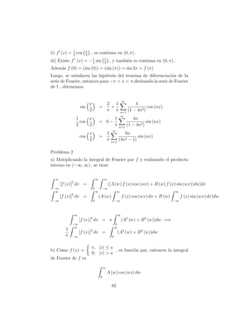 ii) f (x) = 1
2
cos x
2
, es continua en (0, π) .
iii) Existe f (x) = −1
4
sin 1
2
, y tambi´en es continua en (0, π) .
Adem´as f (0) = (sin (0)) = (sin (π)) = sin 2π = f (π)
Luego, se satisfacen las hip´otesis del teorema de diferenciaci´on de la
serie de Fourier, entonces para −π < x < π,derivando la serie de Fourier
de f , obtenemos:
sin
x
2
=
2
π
+
1
π
∞
n=1
4
(1 − 4n2)
cos (nx)
1
2
cos
x
2
= 0 −
1
π
∞
n=1
4n
(1 − 4n2)
sin (nx)
cos
x
2
=
1
π
∞
n=1
8n
(4n2 − 1)
sin (nx)
Problema 2
a) Mutiplicando la integral de Fourier por f y realizando el producto
interno en (−∞, ∞) , se tiene
∞
−∞
[f (x)]2
dx =
∞
0
∞
−∞
[(A (w) f (x) cos (wx) + B (w) f (x) sin (wx))dw]dx
∞
−∞
[f (x)]2
dx =
∞
0
(A (w)
∞
−∞
f (x) cos (wx) dx + B (w)
∞
−∞
f (x) sin (wx) dx)dw
∞
−∞
[f (x)]2
dx = π
∞
0
(A2
(w) + B2
(w))dw =⇒
1
π
∞
−∞
[f (x)]2
dx =
∞
0
(A2
(w) + B2
(w))dw
b) Como f (x) =
π, |x| ≤ a
0, |x| > a
, es funci´on par, entonces la integral
de Fourier de f es
∞
0
A (w) cos (wx) dw
82
 