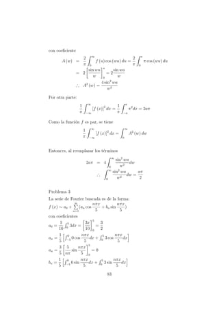 con coeﬁciente
A (w) =
2
π
∞
0
f (u) cos (wu) du =
2
π
a
0
π cos (wu) du
= 2
sin wu
w
a
0
= 2
sin wa
w
∴ A2
(w) =
4 sin2
wa
w2
Por otra parte:
1
π
∞
−∞
[f (x)]2
dx =
1
π
a
−a
π2
dx = 2aπ
Como la funci´on f es par, se tiene
1
π
∞
−∞
[f (x)]2
dx =
∞
0
A2
(w) dw
Entonces, al reemplazar los t´erminos
2aπ = 4
∞
0
sin2
wa
w2
dw
∴
∞
0
sin2
wa
w2
dw =
aπ
2
Problema 3
La serie de Fourier buscada es de la forma:
f (x) ∼ a0 +
∞
n=1
(an cos
nπx
5
+ bn sin
nπx
5
)
con coeﬁcientes
a0 =
1
10
5
0
3dx =
3x
10
5
0
=
3
2
an =
1
5
0
−5
0 cos
nπx
5
dx +
5
0
3 cos
nπx
5
dx
an =
3
5
5
nπ
sin
nπx
5
5
0
= 0
bn =
1
5
0
−5
0 sin
nπx
5
dx +
5
0
3 sin
nπx
5
dx
83
 